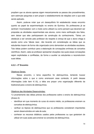 79
propõem que os alunos apenas sigam mecanicamente os passos dos procedimentos,
sem estimular perguntas e sem propor o estabelecimento de relações com o que está
sendo aplicado.
Assim, pode-se notar que um desequilíbrio foi estabelecido nesse encontro
quanto ao papel da experimentação no ensino de Química. Os professores já se
sentiram ‘incomodados’ com o modo como utilizam ou como pensam que deveriam ser
propostas as atividades experimentais aos alunos, como mera verificação dos fatos,
sem deixar que eles participassem da construção do conhecimento. Talvez um
obstáculo a ser vencido pelo professor diz respeito à crença de que o aluno chega à
escola como uma ‘tábula rasa’, não levando em consideração as idéias que os
estudantes trazem de forma não organizada como demandam as atividades escolares.
Tais idéias podem contribuir para a elaboração de concepções errôneas de conceitos
científicos. Assim, cabe ao professor apresentar situações nas quais essas concepções
sejam explicitadas e conflitadas, de forma a auxiliar os estudantes a reconstruírem
suas idéias.
4.2.2 – 2o
Encontro
Objetivos Gerais:
Nesse encontro, o tema específico foi eletroquímica, tentando buscar
informações sobre o que e como ensinavam esse conteúdo. A partir dessas
informações (vide item 4.1.6), a idéia era propor uma organização diferente da
tradicional para o ensino de eletroquímica.
Objetivos das Atividades Desenvolvidas:
1) Levantamento das idéias prévias dos professores sobre o ensino de eletroquímica
(Anexo 4):
- identificar em que momento do curso do ensino médio, os professores ensinam os
conceitos de eletroquímica;
- verificar os tópicos de eletroquímica que os professores consideram importantes
serem desenvolvidos em sala de aula;
- conhecer os recursos didáticos usados pelos professores ou que gostariam de
utilizar em suas aulas para ensinar os conceitos de eletroquímica;
 