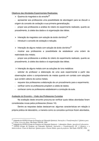81
Objetivos das Atividades Experimentais Realizadas:
Queima do magnésio e do enxofre28
- apresentar aos professores uma possibilidade de abordagem para se discutir a
origem do conceito de oxidação e sua primeira generalização;
- propor aos professores a análise do roteiro do experimento realizado, quanto ao
procedimento, à coleta dos dados e à organização das idéias.
Interação de magnésio com solução de ácido clorídrico29
- introduzir o conceito de oxidação e redução.
Interação de alguns metais com solução de ácido clorídrico30
- mostrar aos professores a possibilidade de estabelecer uma ordem de
reatividade dos metais;
- propor aos professores a análise do roteiro do experimento realizado, quanto ao
procedimento, à coleta dos dados e à organização das idéias.
Interação de alguns metais com as soluções de íons metálicos
- solicitar do professor a elaboração de uma aula experimental a partir das
observações sobre o comportamento de metais quando em contato com soluções
que contém cátions de outros metais;
- requerer dos professores a elaboração de um procedimento para o experimento;
- verificar como os professores propõem a coleta de dados;
- conhecer como os professores estabelecem a condução da aula.
Avaliação do Encontro – Visão dos Professores Cursistas
Na avaliação deste encontro procurou-se verificar quais idéias abordadas foram
consideradas novas pelos professores (Anexo 14).
Dentre as respostas dadas destacam-se: algumas características em relação à
própria prática de laboratório, a maneira como os conceitos químicos foram abordados,
28
Adaptado de GEPEQ (Grupo de Pesquisa em Educação Química). Interações e Transformações I: Química para
o 2º Grau: Livro do Aluno. São Paulo: EDUSP, 1994.
29
Adaptado de GEPEQ (Grupo de Pesquisa em Educação Química) – Laboratório Aberto. Apostila de Laboratório.
30
GEPEQ (Grupo de Pesquisa em Educação Química). Interações e Transformações III: A Química e a
Sobrevivência: Fonte de Materiais: Química para o Ensino Médio: guia do professor. São Paulo: EDUSP, 1998.
 