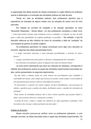 82
a organização das idéias através de mapas conceituais e a ação reflexiva do professor
quanto à elaboração e à condução das atividades práticas em sala de aula.
Tendo em vista as atividades práticas, dois professores apontam que a
experiência da interação de alguns metais com as soluções de outros íons foi nova
para eles.
Em relação ao conceito de oxidação e de redução apontados no texto
”Buscando Respostas – Novas Idéias”, um dos professores considerou a idéia nova,
“...achei interessante a forma como realmente ocorre a oxidação e a redução, ou seja, de onde
parte a idéia das quantidades de oxigênio ganhados ou perdidos.”. Na verdade, o que foi
discutido refere-se ao fato histórico de como foi concebida a idéia de “oxidação” de
uma espécie ao ganhar ou perder oxigênio.
Os professores apontaram os mapas conceituais como algo novo discutido no
encontro. Algumas das idéias apresentadas foram:
“...o mapa conceitual relaciona o tema principal possibilitando a inclusão de outros
fatores.”
“...o mapa conceitual torna mais prático e eficiente o planejamento dos conteúdos.”
“...nós estávamos acostumados a fazer as ligações dos temas de maneira linear.”.
Já outro ponto interessante que deve ser colocado em destaque, corresponde à
reflexão dos professores quanto ao papel das atividades experimentais executadas por
eles, sendo apresentados os seguintes depoimentos:
“Eu não tinha a mínima noção de como montar um procedimento para trabalhar a
reatividade dos metais...pois sempre que entrava no assunto, sentia sempre a necessidade de
um experimento para mostrar a fila de reatividade dos mesmos.”
“O interessante é construir um roteiro simples, de fácil entendimento, com presenças de
tabelas e questões para a análise dos dados, facilitando assim o caminho da realização da
atividade.”
“Num roteiro de atividades práticas não se deve colocar questões que possam induzir o
aluno, sem ao menos observar e interpretar os dados.”
“A forma de levar o aluno a chegar nos objetivos de cada experiência realizada é bem
inovadora e faz com que o aluno participe mais das aulas.”.
Análise do Encontro
Nesse encontro procurou-se verificar como os professores aplicariam, a uma
situação concreta, as idéias discutidas sobre o papel das atividades experimentais. Foi
 