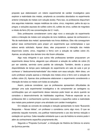83
proposto que elaborassem um roteiro experimental de caráter investigativo para
explorar a reatividade dos metais, ampliando os conceitos abordados no experimento
anterior (interação de metais com solução ácida). Para isso, os professores dispunham
dos seguintes materiais: raspas metálicas de cobre, zinco, magnésio; palha de aço ou
pregos; e soluções aquosas de sulfato cobre (II), sulfato de zinco, sulfato de magnésio
e nitrato de ferro (III) nas concentrações de 0,1 mol/L.
Dois professores consideraram como algo novo a execução do experimento
sobre a interação de metais com soluções de íons metálicos, apesar de conhecerem a
‘fila de reatividade dos metais’ apresentada nos livros didáticos. Eles não conseguiram
aplicar esse conhecimento para propor um experimento que contemplasse o que
estava sendo solicitado. Apesar disso, eles propuseram a interação dos metais
disponíveis (cobre, zinco, magnésio e ferro) com a solução de sulfato cobre (II).
Apenas, as soluções dos demais íons não foram utilizadas.
Algo mais intrigante é que outros três professores também propuseram um
experimento dessa forma, alegando que utilizaram a solução de sulfato de cobre (II)
por ser colorida, servindo como padrão de coloração. Também, devido a pouca
disponibilidade de tempo para realização do experimento em sala de aula e por já
conhecer o “deslocamento/reatividade” dos metais com essa solução. Além disso, um
outro professor propôs apenas a interação dos metais zinco e ferro com a solução de
sulfato cobre (II). Apenas dois professores elaboraram o experimento considerando a
interação de todos os metais com todas as soluções.
Assim, pode-se considerar, que os professores apresentam dificuldades de
planejar uma aula experimental investigativa e de compreender as vantagens ou
contribuições que um experimento dessa natureza pode trazer ao aluno quando se
considera o desenvolvimento de habilidades cognitivas. Pode-se especular se os
professores têm o conhecimento químico necessário e específico sobre a reatividade
dos metais para poderem propor uma atividade com caráter investigativo.
Em relação ao conceito de oxidação e redução apresentado no texto “Buscando
Respostas – Novas Idéias”, um professor o considerou como algo novo. O que se
pretendia naquele momento, era justificar historicamente o uso dos termos redução e
oxidação em química. Cabe ressaltar entretanto que o uso da história no ensino pode ir
além do conhecimento específico propriamente dito.
Segundo a “Proposta Curricular”, a introdução da História da Ciência no ensino
de Química permite:
 