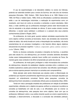 4
O uso da experimentação e do laboratório didático no ensino de Ciências,
podendo ser estendido também para o ensino de Química, tem sido alvo de inúmeras
pesquisas (Gonzales, 1992; Hodson, 1994; Garcia Barros et al, 1995; Watson et al,
1995; Gil Pérez e Valdés Castro, 1996). Entre as dificuldades e problemas detectados
estão o uso de metodologias indutivistas, a realização de experimentos como um
receituário, sem levar em conta os conceitos e conteúdos a serem abordados. Além
disso, a visão científica que os professores empregam parece estar desvinculada da
vida do estudante e da própria atividade da ciência. O aluno acaba criando mundos
diferentes: o escolar (para satisfazer o professor) e o pessoal (dos seus próprios
conhecimentos) (Zuliani e Ângelo, 2001).
Os professores, de modo geral, quando realizam atividades experimentais têm
como objetivo verificar conceitos já lecionados. Assim, tais atividades são meramente
coleta de dados, não sendo levada em conta a interpretação dos resultados, não tendo
características de um processo investigativo e não fazendo aflorar alguns objetivos
educacionais do processo cognitivo: “conhecer, compreender, aplicar, analisar, sintetizar e
avaliar” (Domin, 1999).
Dentre os diversos conteúdos vinculados à disciplina de Química, o escolhido
para este estudo foi o de eletroquímica, por envolver conceitos abstratos abordados
muitas vezes inadequadamente, podendo haver conflito com conceitos de Física. De
maneira geral, esse conteúdo é de difícil compreensão por parte dos alunos.
Os professores, de modo geral, privilegiam a visão microscópica dos conteúdos
de eletroquímica, deixando de estabelecer relações concretas entre o cotidiano e os
modelos explicativos usados para ensinar tais conceitos. Isso dificulta a aprendizagem,
pois os alunos apenas parecem memorizar os conceitos sem compreendê-los.
Muita atenção está sendo direcionada aos estudos sobre a diferenciação de
problemas que requerem procedimentos algorítmicos para sua resolução daqueles que
requerem um entendimento conceitual. Dentre estas pesquisas, conceitos de
eletroquímica foram estudados e considerados difíceis para os estudantes (Niaz, 2002).
Tendo em vista a percepção simplista dos professores em relação às atividades
experimentais, utilizadas com o objetivo de apenas verificar ou comprovar na prática os
conceitos já trabalhados em sala de aula, e as dificuldades para se ensinar os
conceitos de eletroquímica, esta pesquisa teve como objetivo, fazer com que os
professores refletissem sobre a sua prática docente quanto ao ensino experimental (a
realização, o desenvolvimento, a discussão e a conclusão das atividades práticas),
 