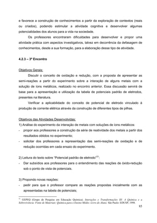 85
e favorece a construção de conhecimentos a partir da exploração de contextos (reais
ou criados), podendo estimular a atividade cognitiva e desenvolver algumas
potencialidades dos alunos para a vida na sociedade.
Os professores encontraram dificuldades para desenvolver e propor uma
atividade prática com aspectos investigativos, talvez em decorrência da defasagem de
conhecimentos, desde a sua formação, para a elaboração desse tipo de atividade.
4.2.3 – 3º Encontro
Objetivos Gerais:
Discutir o conceito de oxidação e redução, com a proposta de apresentar as
semi-reações a partir do experimento sobre a interação de alguns metais com a
solução de íons metálicos, realizado no encontro anterior. Essa discussão servirá de
base para a apresentação e utilização da tabela de potenciais padrão de eletrodos,
presentes na literatura.
Verificar a aplicabilidade do conceito de potencial de eletrodo vinculado à
produção de corrente elétrica através da construção de diferentes tipos de pilhas.
Objetivos das Atividades Desenvolvidas:
1) Análise do experimento da interação de metais com soluções de íons metálicos:
- propor aos professores a construção da série de reatividade dos metais a partir dos
resultados obtidos no experimento;
- solicitar dos professores a representação das semi-reações de oxidação e de
redução ocorridas em cada ensaio do experimento.
2) Leitura do texto sobre “Potencial padrão de eletrodo”31
:
- Dar subsídios aos professores para o entendimento das reações de óxido-redução
sob o ponto de vista de potenciais.
3) Propondo novas reações:
- pedir para que o professor compare as reações propostas inicialmente com as
apresentadas na tabela de potenciais;
31
GEPEQ (Grupo de Pesquisa em Educação Química). Interações e Transformações III: A Química e a
Sobrevivência: Fonte de Materiais: Química para o Ensino Médio: Livro do Aluno. São Paulo: EDUSP, 1998.
 