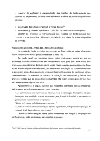 87
- requerer do professor a representação das reações de óxido-redução que
ocorrem no experimento, usando como referência a tabela de potenciais padrão de
eletrodo.
Construção das pilhas de ‘Daniell’ e ‘Pingo d’água’33
- estabelecer, junto com o professor, o princípio de funcionamento das pilhas;
- solicitar do professor a representação das reações de óxido-redução que
ocorrem nos experimentos, utilizando como referência a tabela de potenciais padrão
de eletrodo.
Avaliação do Encontro – Visão dos Professores Cursistas
Na avaliação deste encontro, procurou-se verificar quais as idéias abordadas
foram considerados novas pelos professores (Anexo 14).
De modo geral, as respostas dadas pelos professores mostraram que as
atividades práticas se constituíram em conhecimento novo para eles. Além disso, três
professores consideraram também como idéias novas, aquelas apresentadas no texto
sobre “Potencial padrão de eletrodo”, por serem uma ampliação do conhecimento que
já possuíam, pois o texto apresenta uma abordagem diferenciada da tradicional para o
desenvolvimento do conceito de número de oxidação dos elementos químicos. Um
professor indicou que as atividades desenvolvidas não foram consideradas novas, mas
sim recordação de alguns conceitos.
Apresentam-se, a seguir, algumas das respostas apontadas pelos professores,
indicando os aspectos considerados novos para eles.
“...os experimentos com a corrosão da placa de cobre e a interação do magnésio na água
foram para mim novidades e achei interessante, pois ficou fácil descobrir o que aconteceu
quimicamente e assim montar as equações.”
“Todas, pois eu não trabalho com experimentos...”
“A pilha de cobre e zinco demonstra que a forma experimental pode gerar uma aplicação de
conteúdo de fácil entendimento para o aluno.”
Quanto às considerações feitas pelos professores em relação à ampliação do
conhecimento, pode-se destacar as seguintes respostas:
33
GEPEQ (Grupo de Pesquisa em Educação Química) – Laboratório Aberto. Apostila de Laboratório.
 