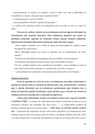 88
“...aperfeiçoamento no número de oxidação o qual já tinha visto, mas a dificuldade de
entendimento era muita, e hoje pude suprir algumas dúvidas.”
“...a abordagem para o cálculo do NOX...”
“...potencial padrão de eletrodo e equação de ionização...”
“...a valência dos elementos através de comparação, pois até então só usava as regras de
NOX.”.
Procurou-se verificar também se os professores sentiram alguma dificuldade de
entendimento dos assuntos discutidos. Sete professores alegaram que dentre as
atividades propostas, algumas se mostraram difíceis quando tentaram realizá-las.
Algumas das indicações feitas pelos professores estão descritas a seguir:
“Achei complexo trabalhar com a tabela de alguns potenciais-padrão de redução, mesmo
interagindo nas experiências.”
“Houve dificuldade apenas em montar as equações com as transformações de óxido-
redução.”
“Na teoria tive dificuldades de acompanhar, pois não trabalho com eletroquímica”
“Conteúdo de eletroquímica é pouco ou quase nunca introduzido nos planos.”
“Foi um conteúdo estudado muito superficial na faculdade e nunca trabalhei em sala de
aula, então o assunto fica sem praticar, e tudo que não se pratica, se esquece.”
“...principalmente na visualização e interpretação das semi-reações de oxirredução.”.
Análise do Encontro
Como já apontado no início do curso, os professores não estão acostumados a
abordar em sala de aula os conceitos de eletroquímica. Isso, provavelmente, contribuiu
para a grande dificuldade que os professores apresentaram para trabalhar com a
tabela de potenciais padrão de eletrodo e para perceber que o conceito de número de
oxidação pode ser abordado sem a utilização de algoritmos.
Talvez essas dificuldades revelem um problema ainda maior, segundo Carvalho
e Gil-Pérez (1993), “a carência de conhecimentos da matéria, transforma o professor em um
transmissor mecânico dos conteúdos dos livros texto...”, “...o conhecimento profundo da
matéria é fundamental para um ensino eficaz...”. Além disso, os mesmos autores revelam
que: “A formação dos professores deveria assim incluir experiências de tratamento de novos
domínios, para os quais não se possui, logo de entrada, a formação científica requerida. Trata-
se de uma situação que se apresenta repetidamente ao longo de sua vida profissional e para a
 
