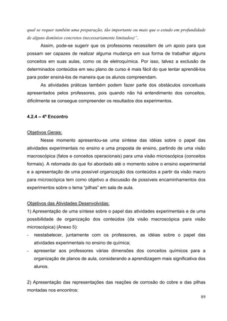 89
qual se requer também uma preparação, tão importante ou mais que o estudo em profundidade
de alguns domínios concretos (necessariamente limitados)”.
Assim, pode-se sugerir que os professores necessitem de um apoio para que
possam ser capazes de realizar alguma mudança em sua forma de trabalhar alguns
conceitos em suas aulas, como os de eletroquímica. Por isso, talvez a exclusão de
determinados conteúdos em seu plano de curso é mais fácil do que tentar aprendê-los
para poder ensiná-los de maneira que os alunos compreendam.
As atividades práticas também podem fazer parte dos obstáculos conceituais
apresentados pelos professores, pois quando não há entendimento dos conceitos,
dificilmente se consegue compreender os resultados dos experimentos.
4.2.4 – 4º Encontro
Objetivos Gerais:
Nesse momento apresentou-se uma síntese das idéias sobre o papel das
atividades experimentais no ensino e uma proposta de ensino, partindo de uma visão
macroscópica (fatos e conceitos operacionais) para uma visão microscópica (conceitos
formais). A retomada do que foi abordado até o momento sobre o ensino experimental
e a apresentação de uma possível organização dos conteúdos a partir da visão macro
para microscópica tem como objetivo a discussão de possíveis encaminhamentos dos
experimentos sobre o tema “pilhas” em sala de aula.
Objetivos das Atividades Desenvolvidas:
1) Apresentação de uma síntese sobre o papel das atividades experimentais e de uma
possibilidade de organização dos conteúdos (da visão macroscópica para visão
microscópica) (Anexo 5):
- reestabelecer, juntamente com os professores, as idéias sobre o papel das
atividades experimentais no ensino de química;
- apresentar aos professores várias dimensões dos conceitos químicos para a
organização de planos de aula, considerando a aprendizagem mais significativa dos
alunos.
2) Apresentação das representações das reações de corrosão do cobre e das pilhas
montadas nos encontros:
 