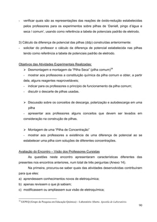 90
- verificar quais são as representações das reações de óxido-redução estabelecidas
pelos professores para os experimentos sobre pilhas de ‘Daniell, pingo d’água e
seca / comum’, usando como referência a tabela de potenciais padrão de eletrodo.
3) Cálculo da diferença de potencial das pilhas (ddp) construídas anteriormente:
- solicitar do professor o cálculo da diferença de potencial estabelecida nas pilhas
tendo como referência a tabela de potenciais padrão de eletrodo.
Objetivos das Atividades Experimentais Realizadas:
Desmontagem e montagem da “Pilha Seca” (pilha comum)34
- mostrar aos professores a constituição química da pilha comum e obter, a partir
dela, alguns reagentes reaproveitáveis;
- indicar para os professores o princípio de funcionamento da pilha comum;
- discutir o descarte de pilhas usadas.
Discussão sobre os conceitos de descarga, polarização e autodescarga em uma
pilha
- apresentar aos professores alguns conceitos que devem ser levados em
consideração na construção de pilhas.
Montagem de uma “Pilha de Concentração”
- mostrar aos professores a existência de uma diferença de potencial ao se
estabelecer uma pilha com soluções de diferentes concentrações.
Avaliação do Encontro – Visão dos Professores Cursistas
As questões neste encontro apresentaram características diferentes das
presentes nos encontros anteriores, num total de três perguntas (Anexo 14).
Na primeira, procurou-se saber quais das atividades desenvolvidas contribuíram
para que eles:
a) aprendessem conhecimentos novos de eletroquímica;
b) apenas revissem o que já sabiam;
c) modificassem ou ampliassem sua visão de eletroquímica;
34
GEPEQ (Grupo de Pesquisa em Educação Química) – Laboratório Aberto. Apostila de Laboratório.
 