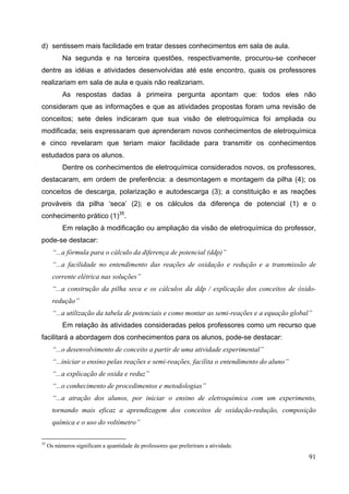 91
d) sentissem mais facilidade em tratar desses conhecimentos em sala de aula.
Na segunda e na terceira questões, respectivamente, procurou-se conhecer
dentre as idéias e atividades desenvolvidas até este encontro, quais os professores
realizariam em sala de aula e quais não realizariam.
As respostas dadas à primeira pergunta apontam que: todos eles não
consideram que as informações e que as atividades propostas foram uma revisão de
conceitos; sete deles indicaram que sua visão de eletroquímica foi ampliada ou
modificada; seis expressaram que aprenderam novos conhecimentos de eletroquímica
e cinco revelaram que teriam maior facilidade para transmitir os conhecimentos
estudados para os alunos.
Dentre os conhecimentos de eletroquímica considerados novos, os professores,
destacaram, em ordem de preferência: a desmontagem e montagem da pilha (4); os
conceitos de descarga, polarização e autodescarga (3); a constituição e as reações
prováveis da pilha ‘seca’ (2); e os cálculos da diferença de potencial (1) e o
conhecimento prático (1)35
.
Em relação à modificação ou ampliação da visão de eletroquímica do professor,
pode-se destacar:
“...a fórmula para o cálculo da diferença de potencial (ddp)”
“...a facilidade no entendimento das reações de oxidação e redução e a transmissão de
corrente elétrica nas soluções”
“...a construção da pilha seca e os cálculos da ddp / explicação dos conceitos de óxido-
redução”
“...a utilização da tabela de potenciais e como montar as semi-reações e a equação global”
Em relação às atividades consideradas pelos professores como um recurso que
facilitará a abordagem dos conhecimentos para os alunos, pode-se destacar:
“...o desenvolvimento de conceito a partir de uma atividade experimental”
“...iniciar o ensino pelas reações e semi-reações, facilita o entendimento do aluno”
“...a explicação de oxida e reduz”
“...o conhecimento de procedimentos e metodologias”
“...a atração dos alunos, por iniciar o ensino de eletroquímica com um experimento,
tornando mais eficaz a aprendizagem dos conceitos de oxidação-redução, composição
química e o uso do voltímetro”
35
Os números significam a quantidade de professores que preferiram a atividade.
 