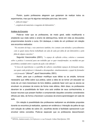 93
Porém, quatro professores alegaram que gostariam de realizar todos os
experimentos, mas que há algumas restrições para isso, tais como:
“...falta de tempo”
“...exigência de materiais e reagentes de laboratório”.
Análise do Encontro
Pode-se notar que os professores, de modo geral, estão modificando e
ampliando sua visão sobre o ensino de eletroquímica, tendo em vista as discussões
proporcionadas durante o curso. Em destaque, o relato de um professor em relação
aos encontros realizados:
“No encontro de hoje, e nos anteriores também, tive contato com métodos e procedimentos
com os quais nunca havia trabalhado em sala de aula por falta de um laboratório e pela
falta de alguns conceitos”.
Segundo Vasconcellos (2001), “o espaço de reflexão crítica, coletiva e constante
sobre a prática é essencial para um trabalho que se quer transformador, na medida em que
possibilita a unidade entre o sujeito da ação e da reflexão”.
“A troca de experiências e a partilha de saberes consolidam espaços de formação mútua,
nos quais cada professor é chamado a desempenhar, simultaneamente, o papel de formador
e de formando” (Nóvoa36
, apud Vasconcellos, 2001).
Assim, para que o professor modifique suas idéias ou as amplie, torna-se
necessário que reflita sobre sua prática, sobre a idéia de se tornar um educador ao
invés de um mero transmissor do livro didático, podendo fazer com que os alunos se
envolvam no processo de ensino de forma mais efetiva. Além disso, os professores
deveriam ter a possibilidade de fazer uma auto análise de seus conhecimentos, e
buscar recursos que possam facilitar a compreensão daqueles conceitos considerados
difíceis por eles, de forma a favorecer o processo de ensino-aprendizagem em sala de
aula.
Em relação à possibilidade dos professores realizarem as atividades propostas
durante os encontros já realizados, aparece em evidência a ‘interação da palha de aço
com solução de sulfato de cobre (II)’, escolhida devido à facilidade operacional e por
envolver vários conceitos. Pode-se especular que os professores desconheciam
36
NÓVOA, António (coord.). Os Professores e a sua Formação. Lisboa: Dom Quixote, 1992.
 