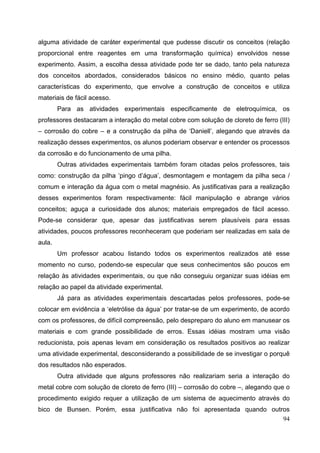 94
alguma atividade de caráter experimental que pudesse discutir os conceitos (relação
proporcional entre reagentes em uma transformação química) envolvidos nesse
experimento. Assim, a escolha dessa atividade pode ter se dado, tanto pela natureza
dos conceitos abordados, considerados básicos no ensino médio, quanto pelas
características do experimento, que envolve a construção de conceitos e utiliza
materiais de fácil acesso.
Para as atividades experimentais especificamente de eletroquímica, os
professores destacaram a interação do metal cobre com solução de cloreto de ferro (III)
– corrosão do cobre – e a construção da pilha de ‘Daniell’, alegando que através da
realização desses experimentos, os alunos poderiam observar e entender os processos
da corrosão e do funcionamento de uma pilha.
Outras atividades experimentais também foram citadas pelos professores, tais
como: construção da pilha ‘pingo d’água’, desmontagem e montagem da pilha seca /
comum e interação da água com o metal magnésio. As justificativas para a realização
desses experimentos foram respectivamente: fácil manipulação e abrange vários
conceitos; aguça a curiosidade dos alunos; materiais empregados de fácil acesso.
Pode-se considerar que, apesar das justificativas serem plausíveis para essas
atividades, poucos professores reconheceram que poderiam ser realizadas em sala de
aula.
Um professor acabou listando todos os experimentos realizados até esse
momento no curso, podendo-se especular que seus conhecimentos são poucos em
relação às atividades experimentais, ou que não conseguiu organizar suas idéias em
relação ao papel da atividade experimental.
Já para as atividades experimentais descartadas pelos professores, pode-se
colocar em evidência a ‘eletrólise da água’ por tratar-se de um experimento, de acordo
com os professores, de difícil compreensão, pelo despreparo do aluno em manusear os
materiais e com grande possibilidade de erros. Essas idéias mostram uma visão
reducionista, pois apenas levam em consideração os resultados positivos ao realizar
uma atividade experimental, desconsiderando a possibilidade de se investigar o porquê
dos resultados não esperados.
Outra atividade que alguns professores não realizariam seria a interação do
metal cobre com solução de cloreto de ferro (III) – corrosão do cobre –, alegando que o
procedimento exigido requer a utilização de um sistema de aquecimento através do
bico de Bunsen. Porém, essa justificativa não foi apresentada quando outros
 