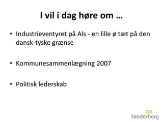 I vil i dag høre om …
• Industrieventyret på Als - en lille ø tæt på den
dansk-tyske grænse
• Kommunesammenlægning 2007
• Politisk lederskab
 