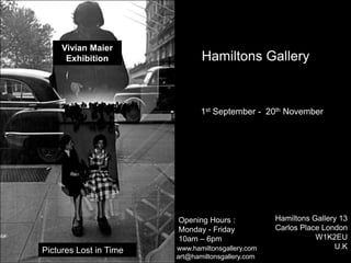 Vivian Maier
Exhibition
Pictures Lost in Time
Hamiltons Gallery
Opening Hours : p
Monday - Friday
10am – 6pm
1st September - 20th November
Hamiltons Gallery 13
Carlos Place London
W1K2EU
U.K
art@hamiltonsgallery.com
www.hamiltonsgallery.com
 