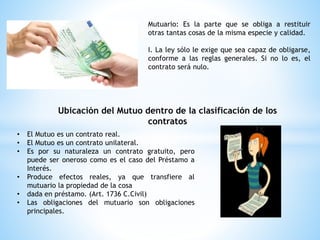 Mutuario: Es la parte que se obliga a restituir
otras tantas cosas de la misma especie y calidad.
I. La ley sólo le exige que sea capaz de obligarse,
conforme a las reglas generales. Si no lo es, el
contrato será nulo.
Ubicación del Mutuo dentro de la clasificación de los
contratos
• El Mutuo es un contrato real.
• El Mutuo es un contrato unilateral.
• Es por su naturaleza un contrato gratuito, pero
puede ser oneroso como es el caso del Préstamo a
Interés.
• Produce efectos reales, ya que transfiere al
mutuario la propiedad de la cosa
• dada en préstamo. (Art. 1736 C.Civil)
• Las obligaciones del mutuario son obligaciones
principales.
 