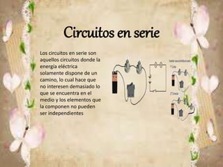 Circuitos en serie
Los circuitos en serie son
aquellos circuitos donde la
energía eléctrica
solamente dispone de un
camino, lo cual hace que
no interesen demasiado lo
que se encuentra en el
medio y los elementos que
la componen no pueden
ser independientes
 