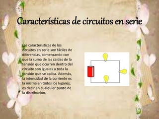 Características de circuitos en serie
Las características de los
circuitos en serie son fáciles de
diferencias, comenzando con
que la suma de las caídas de la
tensión que ocurren dentro del
circuito son iguales a toda la
tensión que se aplica. Además,
la intensidad de la corriente es
la misma en todos los lugares,
es decir en cualquier punto de
la distribución.
 