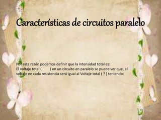 Características de circuitos paralelo
Por esta razón podemos definir que la intensidad total es:
El voltaje total ( ) en un circuito en paralelo se puede ver que, el
voltaje en cada resistencia será igual al Voltaje total ( ? ) teniendo:
 
