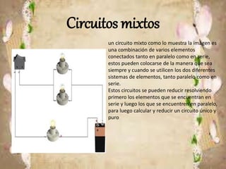 Circuitos mixtos
un circuito mixto como lo muestra la imágen es
una combinación de varios elementos
conectados tanto en paralelo como en serie,
estos pueden colocarse de la manera que sea
siempre y cuando se utilicen los dos diferentes
sistemas de elementos, tanto paralelo como en
serie.
Estos circuitos se pueden reducir resolviendo
primero los elementos que se encuentran en
serie y luego los que se encuentren en paralelo,
para luego calcular y reducir un circuito único y
puro
 