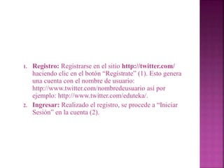 1. Registro: Registrarse en el sitio http://twitter.com/ 
haciendo clic en el botón “Regístrate” (1). Esto genera 
una cuenta con el nombre de usuario: 
http://www.twitter.com/nombredeusuario así por 
ejemplo: http://www.twitter.com/eduteka/. 
2. Ingresar: Realizado el registro, se procede a “Iniciar 
Sesión” en la cuenta (2). 
 