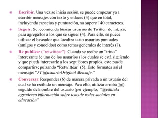  Escribir. Una vez se inicia sesión, se puede empezar ya a 
escribir mensajes con texto y enlaces (3) que en total, 
incluyendo espacios y puntuación, no supere 140 caracteres. 
 Seguir. Se recomienda buscar usuarios de Twitter de interés, 
para agregarlos a los que se siguen (4). Para ello, se puede 
utilizar el buscador que localiza tanto usuarios puntuales 
(amigos y conocidos) como temas generales de interés (9). 
 Re publicar (“retwittear”): Cuando se recibe un “trino” 
interesante de uno de los usuarios a los cuales se está siguiendo 
y que puede interesarle a los seguidores propios, este puede 
compartirse pulsando “Retwittear” (5). Esto formatea así el 
mensaje: “RT @usuarioOriginal Mensaje.” 
 Conversar. Responder (6) de manera privada a un usuario del 
cual se ha recibido un mensaje. Para ello, utilizar arroba (@) 
seguido del nombre del usuario (por ejemplo: “@eduteka 
agradezco información sobre usos de redes sociales en 
educación”. 
 