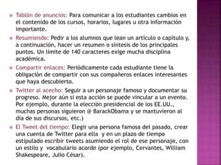  Tablón de anuncios: Para comunicar a los estudiantes cambios en 
el contenido de los cursos, horarios, lugares u otra información 
importante. 
 Resumiendo: Pedir a los alumnos que lean un artículo o capítulo y, 
a continuación, hacer un resumen o síntesis de los principales 
puntos. Un límite de 140 caracteres exige mucha disciplina 
académica. 
 Compartir enlaces: Periódicamente cada estudiante tiene la 
obligación de compartir con sus compañeros enlaces interesantes 
que haya descubierto. 
 Twitter al acecho: Seguir a un personaje famoso y documentar su 
progreso. Mejor aún si esta acción se puede vincular a un evento. 
Por ejemplo, durante la elección presidencial de los EE.UU., 
muchas personas siguieron @ BarackObama y se mantuvieron al 
día de sus discursos, etc.) 
 El Tweet del tiempo: Elegir una persona famosa del pasado, crear 
una cuenta de Twitter para ella y en un plazo de tiempo 
estipulado escribir tweets asumiendo el rol de ese personaje, con 
un estilo y vocabulario acorde (por ejemplo, Cervantes, William 
Shakespeare, Julio César). 
 