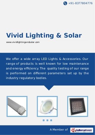 +91-8377804776
A Member of
Vivid Lighting & Solar
www.vividlightingandsolar.com
We oﬀer a wide array LED Lights & Accessories. Our
range of products is well known for low maintenance
and energy eﬃciency. The quality testing of our range
is performed on diﬀerent parameters set up by the
industry regulatory bodies.
 
