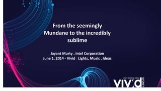 From the seemingly
Mundane to the incredibly
sublime
Jayant Murty . Intel Corporation
June 1, 2014 - Vivid : Lights, Music , Ideas
 