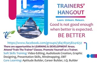 Learn. Unlearn. Relearn.
https://www.facebook.com/groups/384783058241632
There are opportunities in LEARNING & DEVELOPMENT Areas.
Attend ‘Train The Trainer’ Classes. Promote Yourself as a Trainer.
Soft Skills Training: Video-Editing, Audiobook Creation, Graphic
Designing, Presentation Skills, Mindmapping, OBT
Core Learning: Aptitude Builder, Career Builder, I.Q. Builder
 