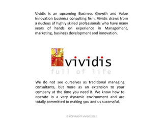 Vividis is an upcoming Business Growth and Value
Innovation business consulting firm. Vividis draws from
a nucleus of highly skilled professionals who have many
years of hands on experience in Management,
marketing, business development and innovation.




We do not see ourselves as traditional managing
consultants, but more as an extension to your
company at the time you need it. We know how to
operate in a very dynamic environment and are
totally committed to making you and us successful.


                  © COPYRIGHT VIVIDIS 2012
 