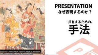 PRESENTATION
なぜ表現するのか？
共有するための、
手法
This Photo is under creative commons license by WikiMedia
http://en.wikipedia.org/wiki/File:Takamat1.jpg
 