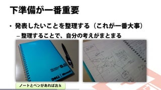 下準備が一番重要
• 発表したいことを整理する（これが一番大事）
– 整理することで、自分の考えがまとまる
ノートとペンがあればおｋ
 