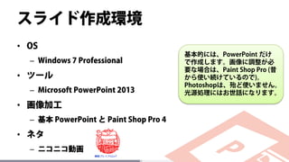 スライド作成環境
• OS
– Windows 7 Professional
• ツール
– Microsoft PowerPoint 2013
• 画像加工
– 基本 PowerPoint と Paint Shop Pro 4
• ネタ
– ニコニコ動画
基本的には、PowerPoint だけ
で作成します。画像に調整が必
要な場合は、Paint Shop Pro (昔
から使い続けているので)。
Photoshopは、殆ど使いません。
光源処理にはお世話になります。
 
