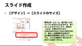 スライド作成
• 【デザイン】→【スライドのサイズ】
標準比率（4:3）は、縦が長いため、
ついつい文字を入れ込みがち。言い
たいことがボケないよう、最近は
【16:9】で資料を作ります。
1600x900(UXGA),1920x1080(FHD)
で、縁なし全画面表示出来ます。
出力機材が解像度に対応していなく
ても、上下が自動的に切れるので、
あまり心配ありません。
 
