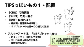 TIPSっぽいもの１・配置
• 【CTRL】で微調整
• 【SHIFT】で真っ直ぐ
• 【配置】に慣れよう
– 最前面・再背面の繰り返し
– オブジェクトの位置→○○揃えの活用
• アスキーアートは、「MS Pゴシック 12pt」
– 右クリック→【図として保存】
– コピペや拡大縮小が出来る。
環境依存しない。
↑これ全部画像
テキストは、画面解像度が変わる
と、AAの位置がズレてしまう場合
アリ。出来るだけ画像に変換を。
 