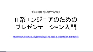 IT系エンジニアのための
プレゼンテーション入門
http://www.slideshare.net/zembutsu/all-we-need-is-presentation-distribution
前回は理念・考え方が中心でした
 