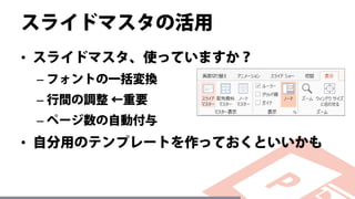 スライドマスタの活用
• スライドマスタ、使っていますか？
– フォントの一括変換
– 行間の調整 ←重要
– ページ数の自動付与
• 自分用のテンプレートを作っておくといいかも
 