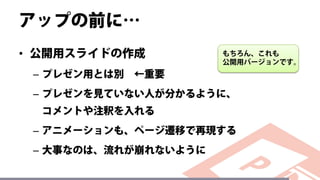 アップの前に…
• 公開用スライドの作成
– プレゼン用とは別 ←重要
– プレゼンを見ていない人が分かるように、
コメントや注釈を入れる
– アニメーションも、ページ遷移で再現する
– 大事なのは、流れが崩れないように
もちろん、これも
公開用バージョンです。
 
