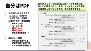 自分はPDF
• サイズが小さくなるので
• 【Actobat】リボンで
【PDFを作成】を選択！
• 公開PDF用の【環境設定】
– 解像度 72 dpi
– ページサイズ
縦 215.9 mm
横 279.4 mm
– 詳細項目の最適化 →
• 印刷だと、面倒
– 印刷(p)で生成すると、
印刷用のPDFなのでNG
– サイズや画質を調整する
自分のスライドをSlideShareにアップする場合は、
割とこの設定で出力します。ファイルサイズと画質
を最適化したつもりですが、まだ改善できそう。
 