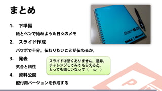 まとめ
1. 下準備
紙とペンで始めよう＆日々のメモ
2. スライド作成
パワポで十分。伝わりたいことが伝わるか。
3. 発表
気合と根性
4. 資料公開
配付用バージョンを作成する
スライドは恐くありません。是非、
チャレンジしてみてもらえると、
とっても嬉しいなって（ ＾ω＾）
 
