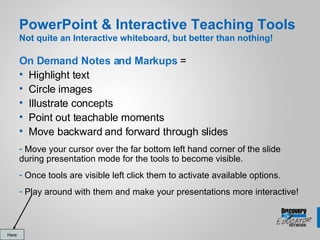 PowerPoint & Interactive Teaching Tools Not quite an Interactive whiteboard, but better than nothing! On Demand Notes and Markups  =  Highlight text Circle images Illustrate concepts Point out teachable moments Move backward and forward through slides Move your cursor over the far bottom left hand corner of the slide during presentation mode for the tools to become visible. Once tools are visible left click them to activate available options. Play around with them and make your presentations more interactive! Here 