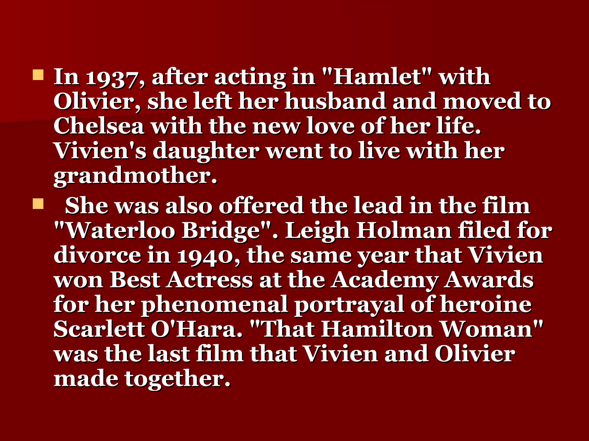 In 1937, after acting in "Hamlet" with Olivier, she left her husband and moved to Chelsea with the new love of her life. Vivien's daughter went to live with her grandmother.  She was also offered the lead in the film "Waterloo Bridge". Leigh Holman filed for divorce in 1940, the same year that Vivien won Best Actress at the Academy Awards for her phenomenal portrayal of heroine Scarlett O'Hara. "That Hamilton Woman" was the last film that Vivien and Olivier made together.  