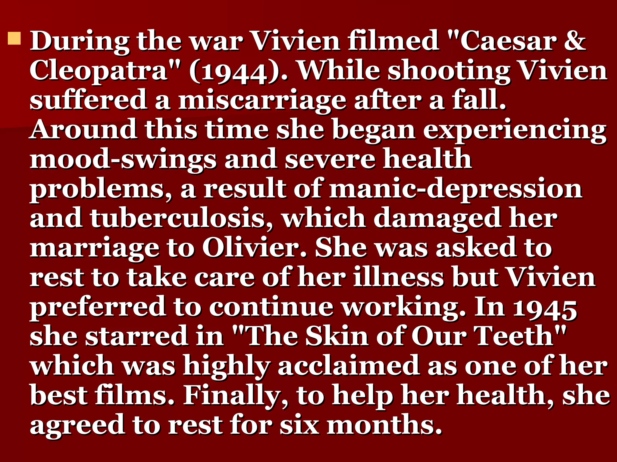 During the war Vivien filmed "Caesar & Cleopatra" (1944). While shooting Vivien suffered a miscarriage after a fall. Around this time she began experiencing mood-swings and severe health problems, a result of manic-depression and tuberculosis, which damaged her marriage to Olivier. She was asked to rest to take care of her illness but Vivien preferred to continue working. In 1945 she starred in "The Skin of Our Teeth" which was highly acclaimed as one of her best films. Finally, to help her health, she agreed to rest for six months.   