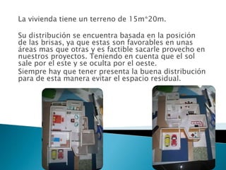 La vivienda tiene un terreno de 15m*20m.

Su distribución se encuentra basada en la posición
de las brisas, ya que estas son favorables en unas
áreas mas que otras y es factible sacarle provecho en
nuestros proyectos. Teniendo en cuenta que el sol
sale por el este y se oculta por el oeste.
Siempre hay que tener presenta la buena distribución
para de esta manera evitar el espacio residual.
 