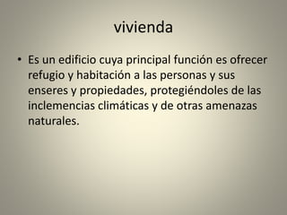 vivienda
• Es un edificio cuya principal función es ofrecer
refugio y habitación a las personas y sus
enseres y propiedades, protegiéndoles de las
inclemencias climáticas y de otras amenazas
naturales.
 