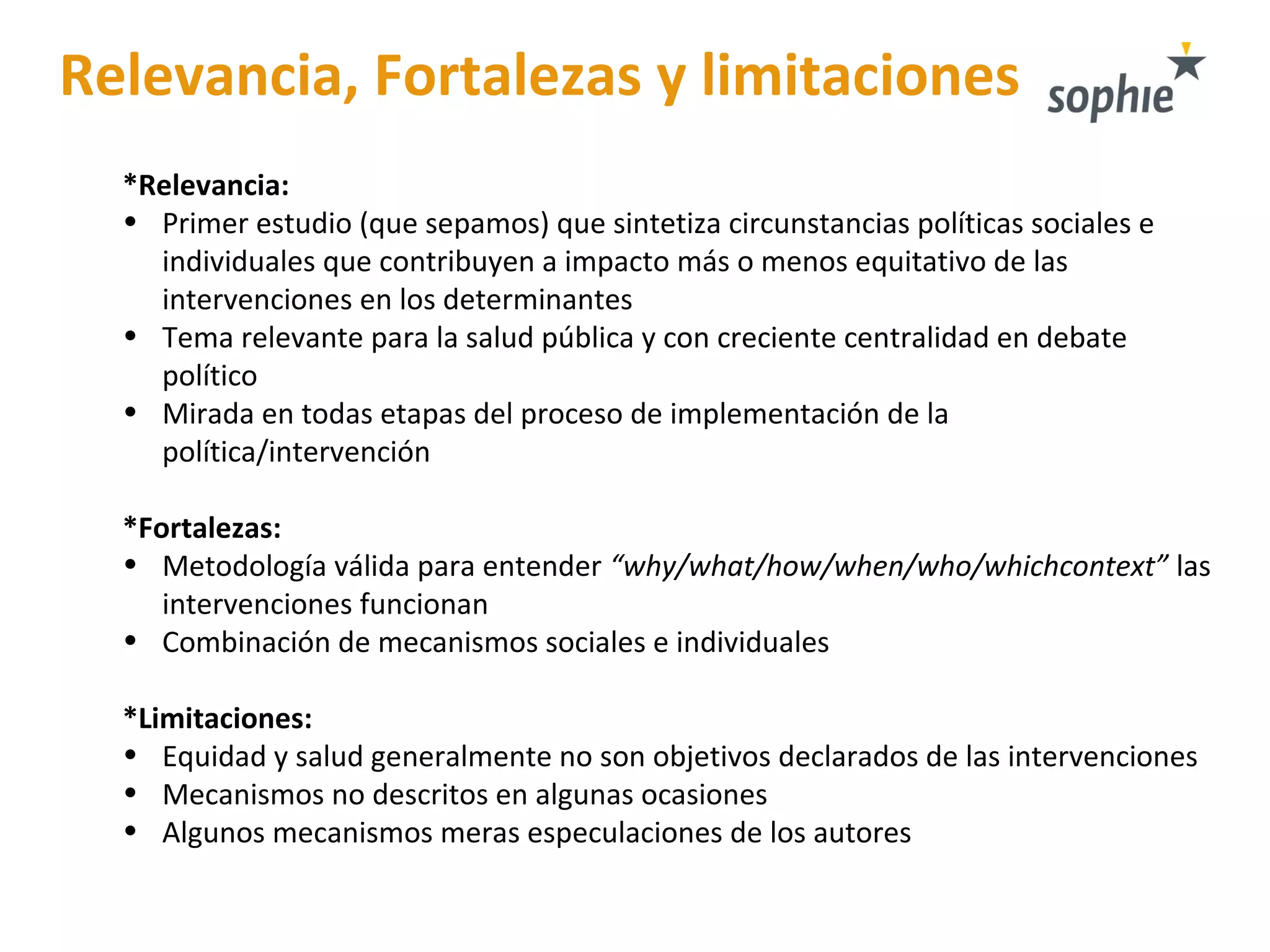 Relevancia, Fortalezas y limitaciones
*Relevancia:
• Primer estudio (que sepamos) que sintetiza circunstancias políticas sociales e
individuales que contribuyen a impacto más o menos equitativo de las
intervenciones en los determinantes
• Tema relevante para la salud pública y con creciente centralidad en debate
político
• Mirada en todas etapas del proceso de implementación de la
política/intervención
*Fortalezas:
• Metodología válida para entender “why/what/how/when/who/whichcontext” las
intervenciones funcionan
• Combinación de mecanismos sociales e individuales
*Limitaciones:
• Equidad y salud generalmente no son objetivos declarados de las intervenciones
• Mecanismos no descritos en algunas ocasiones
• Algunos mecanismos meras especulaciones de los autores
 