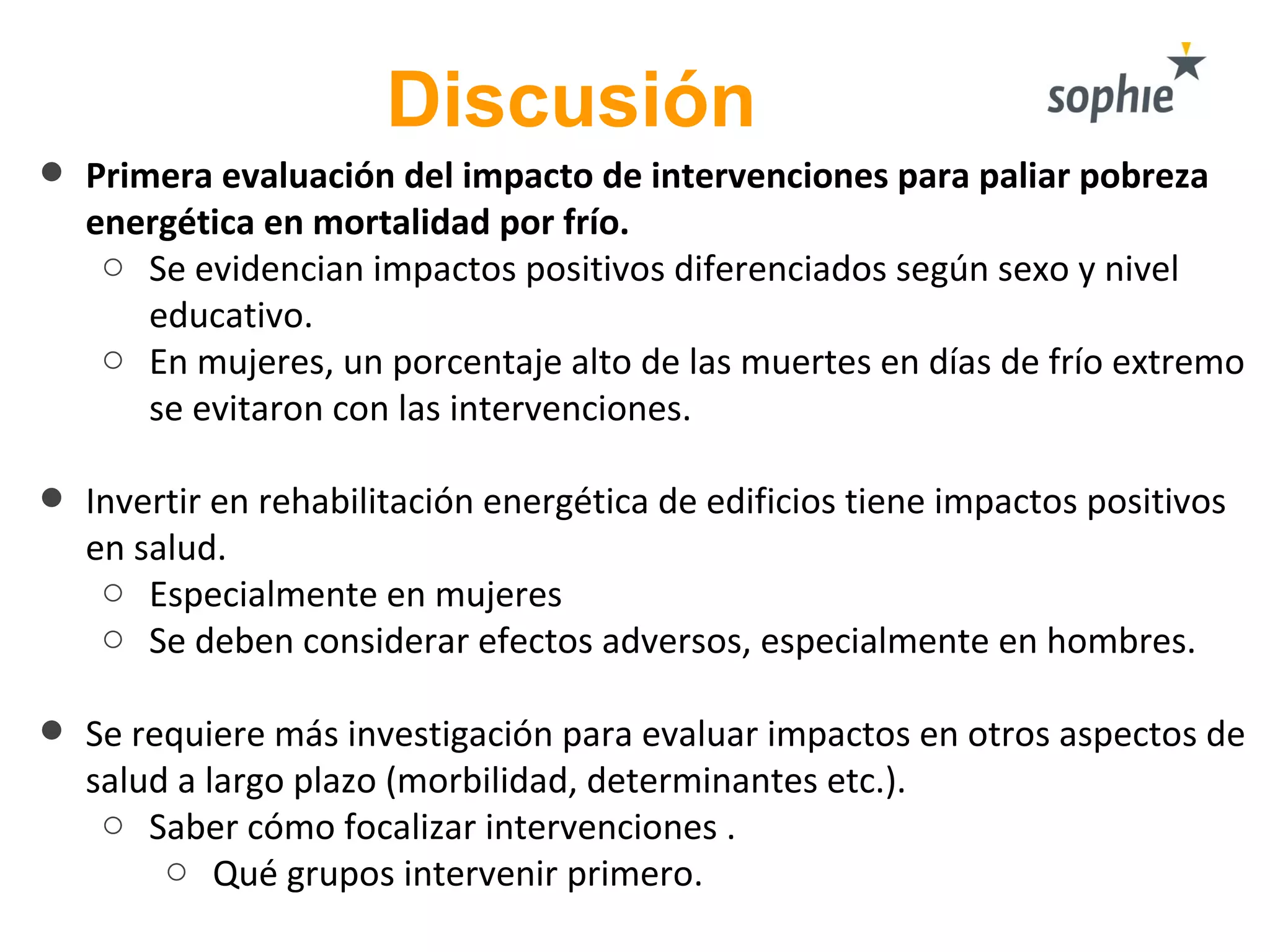• Primera evaluación del impacto de intervenciones para paliar pobreza
energética en mortalidad por frío.
o Se evidencian impactos positivos diferenciados según sexo y nivel
educativo.
o En mujeres, un porcentaje alto de las muertes en días de frío extremo
se evitaron con las intervenciones.
• Invertir en rehabilitación energética de edificios tiene impactos positivos
en salud.
o Especialmente en mujeres
o Se deben considerar efectos adversos, especialmente en hombres.
• Se requiere más investigación para evaluar impactos en otros aspectos de
salud a largo plazo (morbilidad, determinantes etc.).
o Saber cómo focalizar intervenciones .
o Qué grupos intervenir primero.
Discusión
 