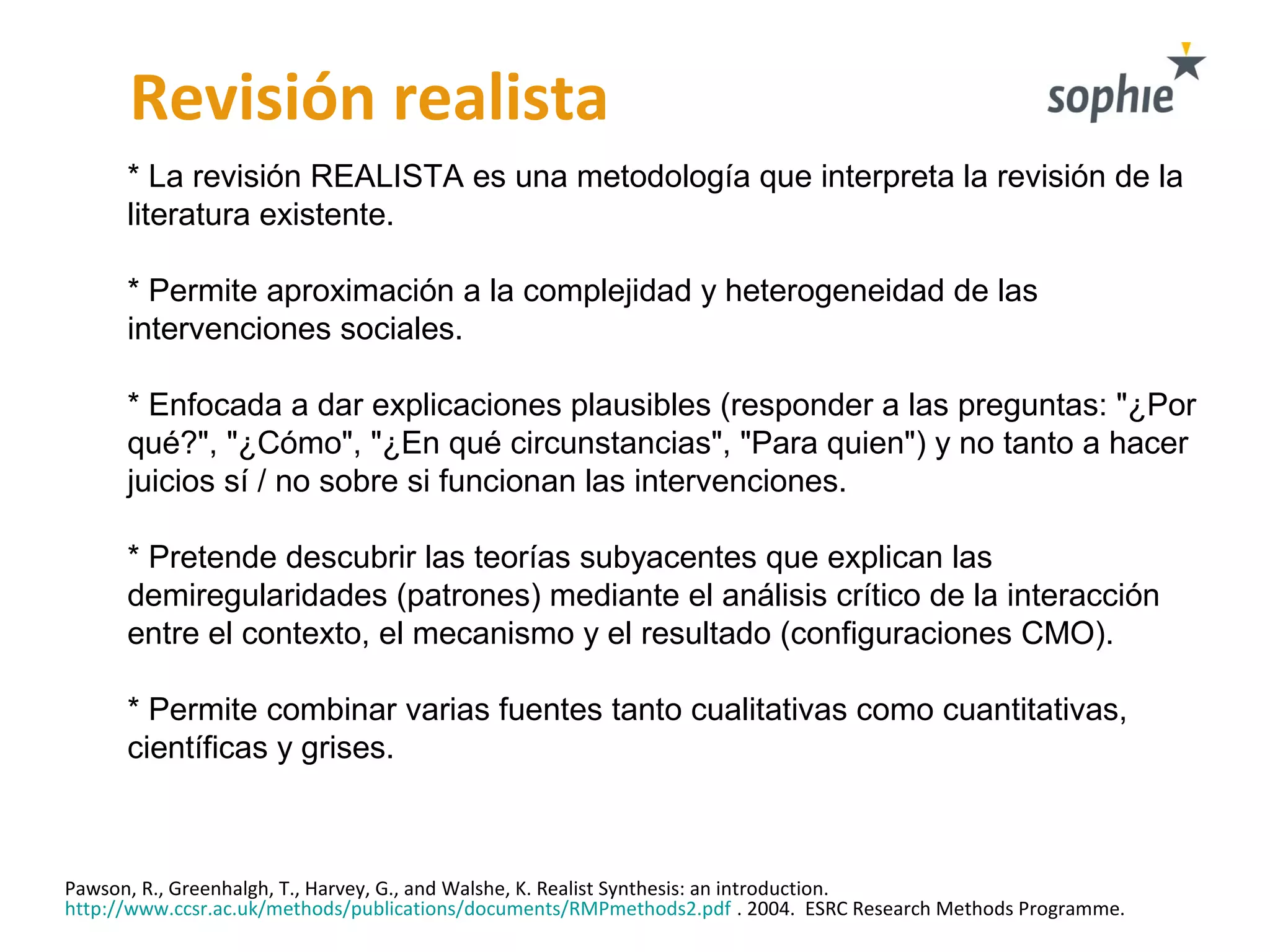 Revisión realista
* La revisión REALISTA es una metodología que interpreta la revisión de la
literatura existente.
* Permite aproximación a la complejidad y heterogeneidad de las
intervenciones sociales.
* Enfocada a dar explicaciones plausibles (responder a las preguntas: "¿Por
qué?", "¿Cómo", "¿En qué circunstancias", "Para quien") y no tanto a hacer
juicios sí / no sobre si funcionan las intervenciones.
* Pretende descubrir las teorías subyacentes que explican las
demiregularidades (patrones) mediante el análisis crítico de la interacción
entre el contexto, el mecanismo y el resultado (configuraciones CMO).
* Permite combinar varias fuentes tanto cualitativas como cuantitativas,
científicas y grises.
Pawson, R., Greenhalgh, T., Harvey, G., and Walshe, K. Realist Synthesis: an introduction.
http://www.ccsr.ac.uk/methods/publications/documents/RMPmethods2.pdf . 2004. ESRC Research Methods Programme.
 
