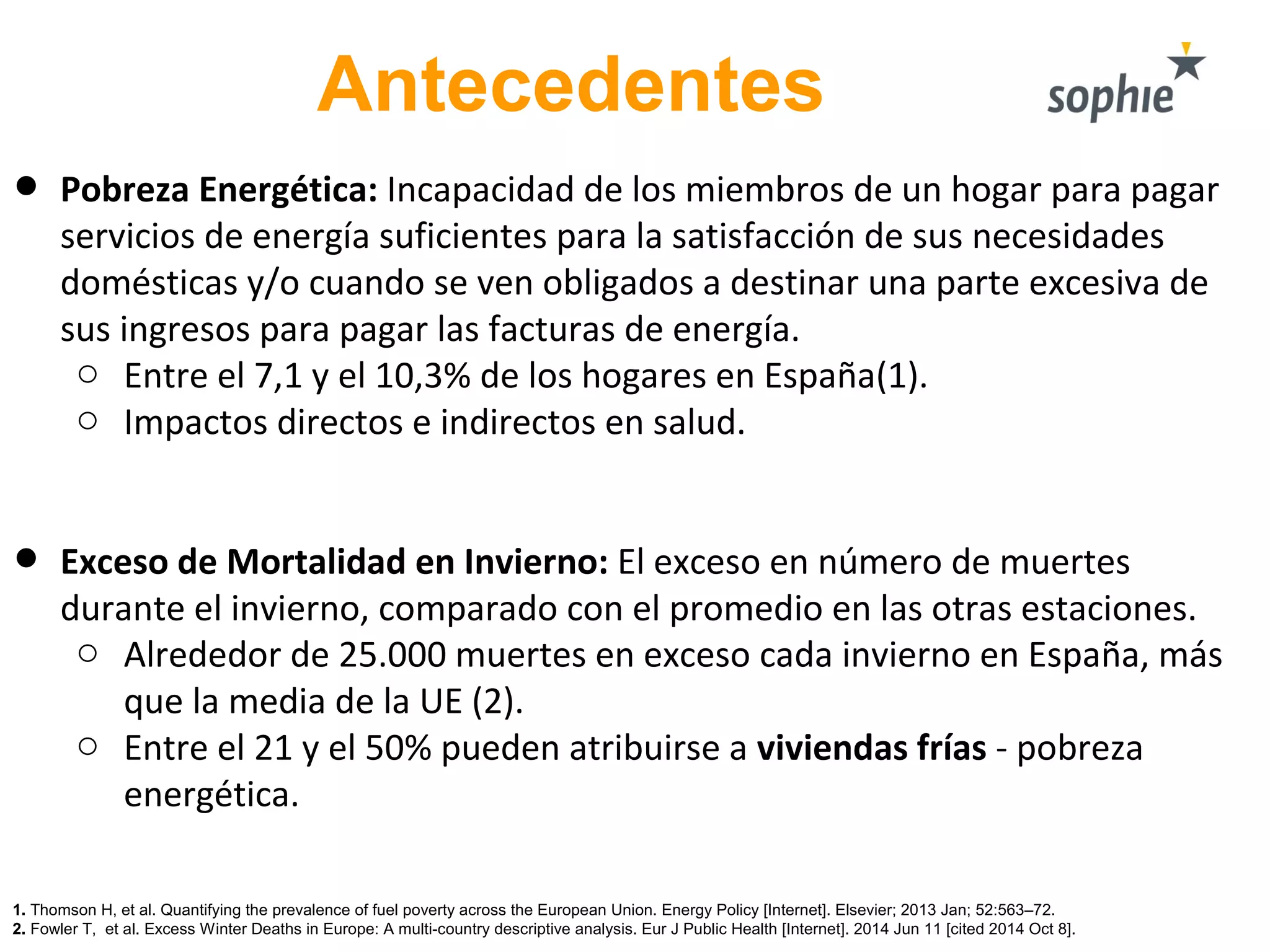 Antecedentes
• Pobreza Energética: Incapacidad de los miembros de un hogar para pagar
servicios de energía suficientes para la satisfacción de sus necesidades
domésticas y/o cuando se ven obligados a destinar una parte excesiva de
sus ingresos para pagar las facturas de energía.
o Entre el 7,1 y el 10,3% de los hogares en España(1).
o Impactos directos e indirectos en salud.
• Exceso de Mortalidad en Invierno: El exceso en número de muertes
durante el invierno, comparado con el promedio en las otras estaciones.
o Alrededor de 25.000 muertes en exceso cada invierno en España, más
que la media de la UE (2).
o Entre el 21 y el 50% pueden atribuirse a viviendas frías - pobreza
energética.
1. Thomson H, et al. Quantifying the prevalence of fuel poverty across the European Union. Energy Policy [Internet]. Elsevier; 2013 Jan; 52:563–72.
2. Fowler T, et al. Excess Winter Deaths in Europe: A multi-country descriptive analysis. Eur J Public Health [Internet]. 2014 Jun 11 [cited 2014 Oct 8].
 