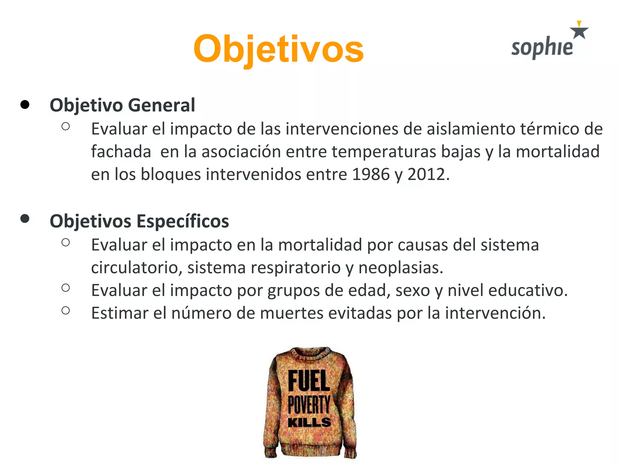 Objetivos
● Objetivo General
○ Evaluar el impacto de las intervenciones de aislamiento térmico de
fachada en la asociación entre temperaturas bajas y la mortalidad
en los bloques intervenidos entre 1986 y 2012.
● Objetivos Específicos
○ Evaluar el impacto en la mortalidad por causas del sistema
circulatorio, sistema respiratorio y neoplasias.
○ Evaluar el impacto por grupos de edad, sexo y nivel educativo.
○ Estimar el número de muertes evitadas por la intervención.
 
