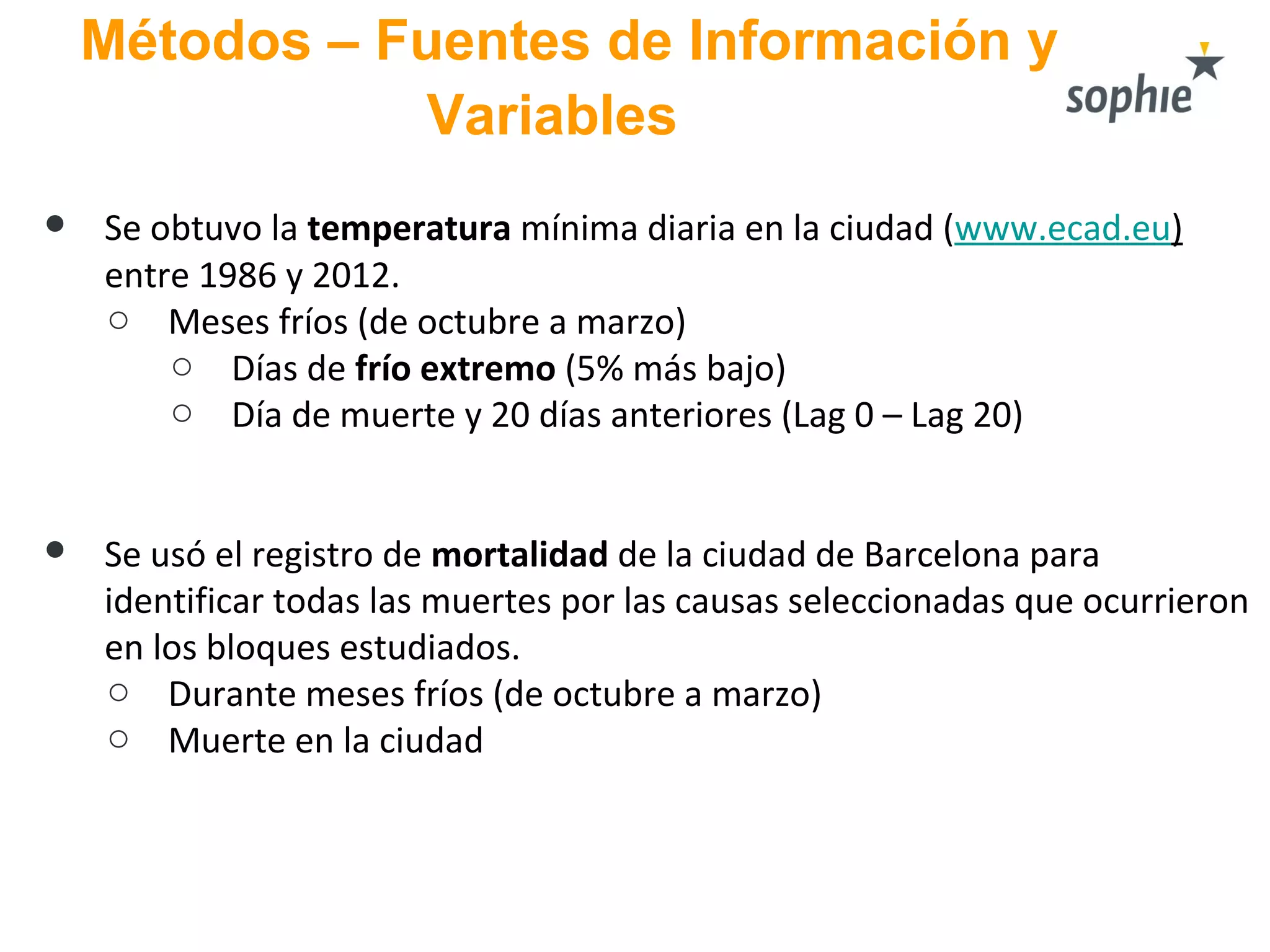 Métodos – Fuentes de Información y
Variables
● Se obtuvo la temperatura mínima diaria en la ciudad (www.ecad.eu)
entre 1986 y 2012.
o Meses fríos (de octubre a marzo)
o Días de frío extremo (5% más bajo)
o Día de muerte y 20 días anteriores (Lag 0 – Lag 20)
● Se usó el registro de mortalidad de la ciudad de Barcelona para
identificar todas las muertes por las causas seleccionadas que ocurrieron
en los bloques estudiados.
o Durante meses fríos (de octubre a marzo)
o Muerte en la ciudad
 