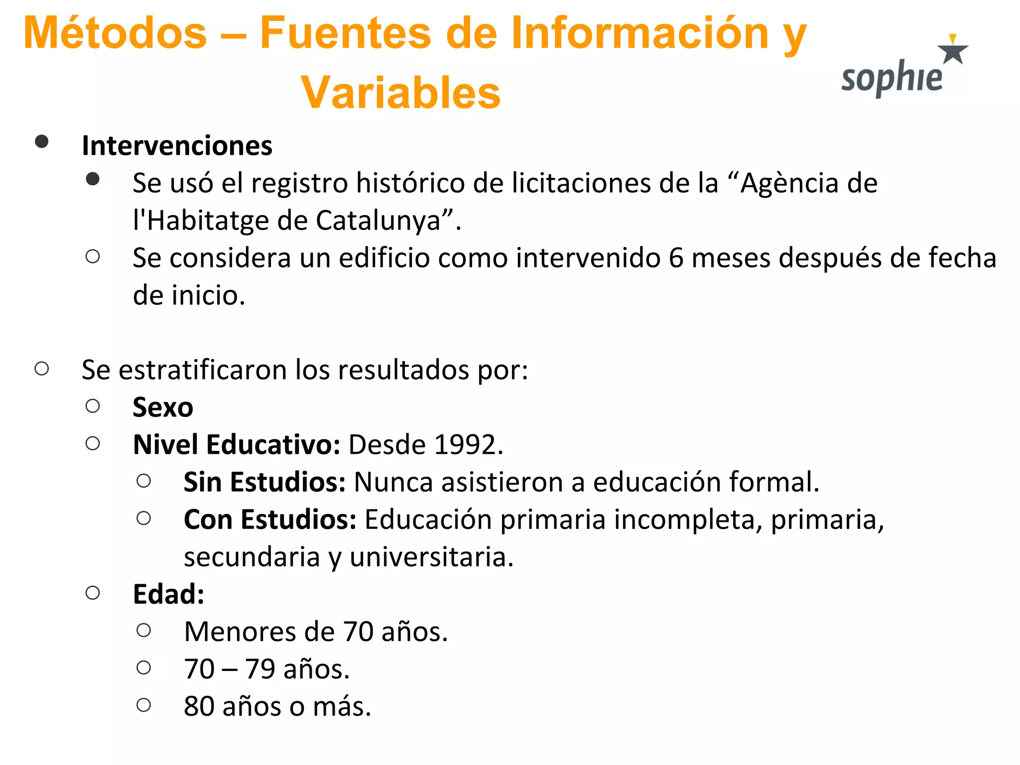 Métodos – Fuentes de Información y
Variables
● Intervenciones
● Se usó el registro histórico de licitaciones de la “Agència de
l'Habitatge de Catalunya”.
o Se considera un edificio como intervenido 6 meses después de fecha
de inicio.
o Se estratificaron los resultados por:
o Sexo
o Nivel Educativo: Desde 1992.
o Sin Estudios: Nunca asistieron a educación formal.
o Con Estudios: Educación primaria incompleta, primaria,
secundaria y universitaria.
o Edad:
o Menores de 70 años.
o 70 – 79 años.
o 80 años o más.
 