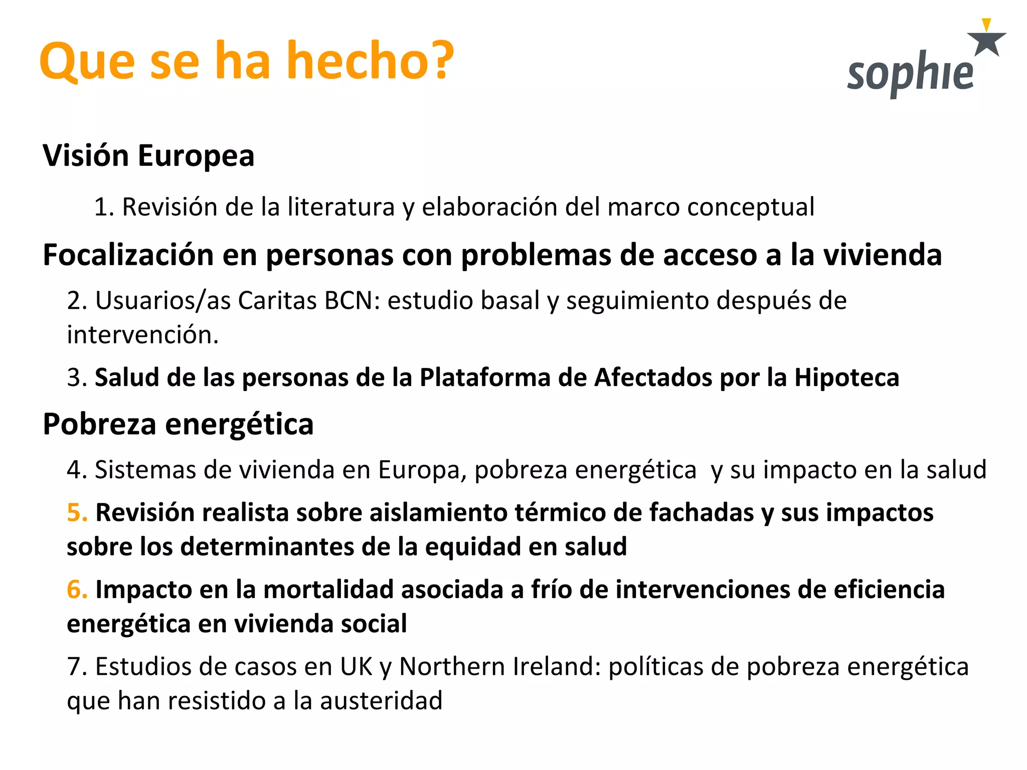 Que se ha hecho?
Visión Europea
1. Revisión de la literatura y elaboración del marco conceptual
Focalización en personas con problemas de acceso a la vivienda
2. Usuarios/as Caritas BCN: estudio basal y seguimiento después de
intervención.
3. Salud de las personas de la Plataforma de Afectados por la Hipoteca
Pobreza energética
4. Sistemas de vivienda en Europa, pobreza energética y su impacto en la salud
5. Revisión realista sobre aislamiento térmico de fachadas y sus impactos
sobre los determinantes de la equidad en salud
6. Impacto en la mortalidad asociada a frío de intervenciones de eficiencia
energética en vivienda social
7. Estudios de casos en UK y Northern Ireland: políticas de pobreza energética
que han resistido a la austeridad
 